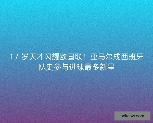 17 岁天才闪耀欧国联！亚马尔成西班牙队史参与进球最多新星