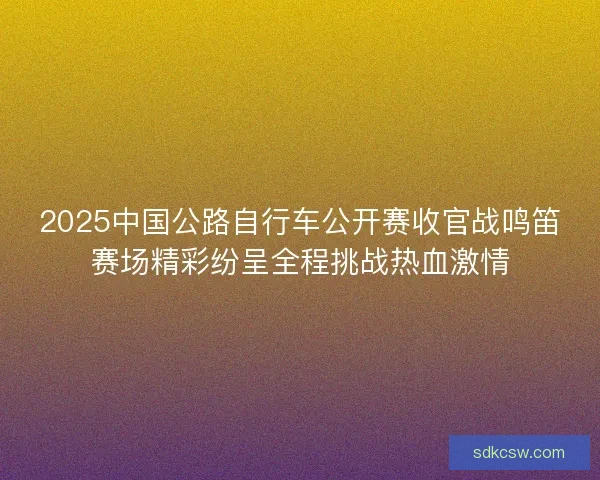 2025中国公路自行车公开赛收官战鸣笛赛场精彩纷呈全程挑战热血激情