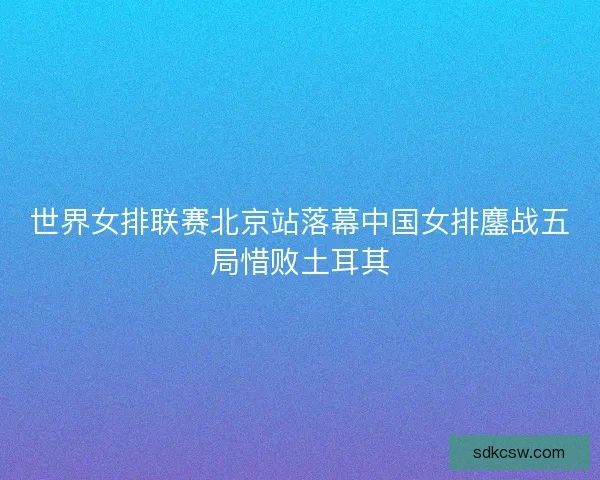 世界女排联赛北京站落幕中国女排鏖战五局惜败土耳其