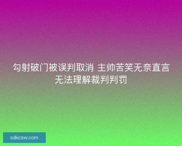 勾射破门被误判取消 主帅苦笑无奈直言无法理解裁判判罚