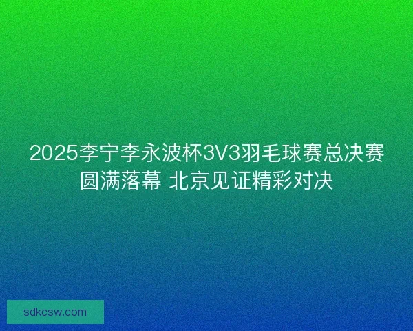 2025李宁李永波杯3V3羽毛球赛总决赛圆满落幕 北京见证精彩对决